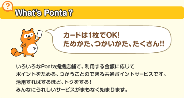 いろいろなPonta提携店舗で、利用する金額に応じてポイントをためる、つかうことのできる共通ポイントサービスです。活用すればするほど、トクをする！みんなにうれしいサービスがまもなく始まります。